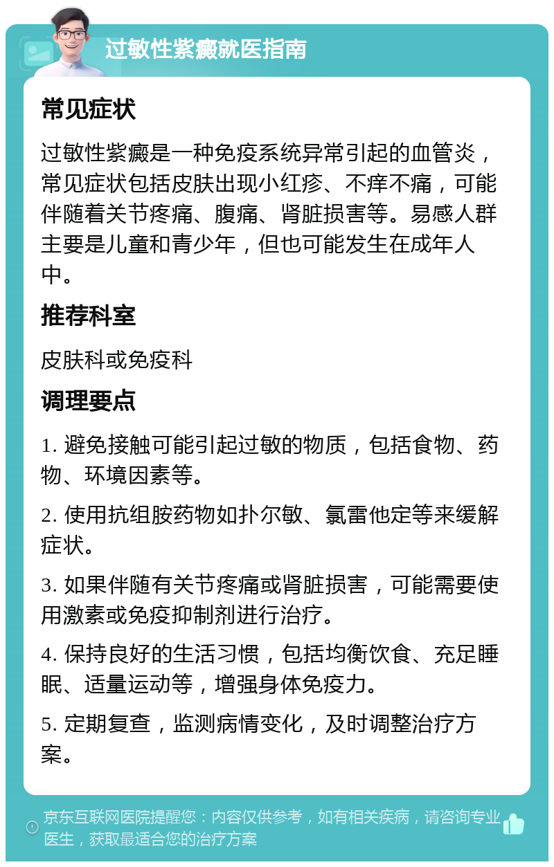 过敏性紫癜就医指南 常见症状 过敏性紫癜是一种免疫系统异常引起的血管炎，常见症状包括皮肤出现小红疹、不痒不痛，可能伴随着关节疼痛、腹痛、肾脏损害等。易感人群主要是儿童和青少年，但也可能发生在成年人中。 推荐科室 皮肤科或免疫科 调理要点 1. 避免接触可能引起过敏的物质，包括食物、药物、环境因素等。 2. 使用抗组胺药物如扑尔敏、氯雷他定等来缓解症状。 3. 如果伴随有关节疼痛或肾脏损害，可能需要使用激素或免疫抑制剂进行治疗。 4. 保持良好的生活习惯，包括均衡饮食、充足睡眠、适量运动等，增强身体免疫力。 5. 定期复查，监测病情变化，及时调整治疗方案。