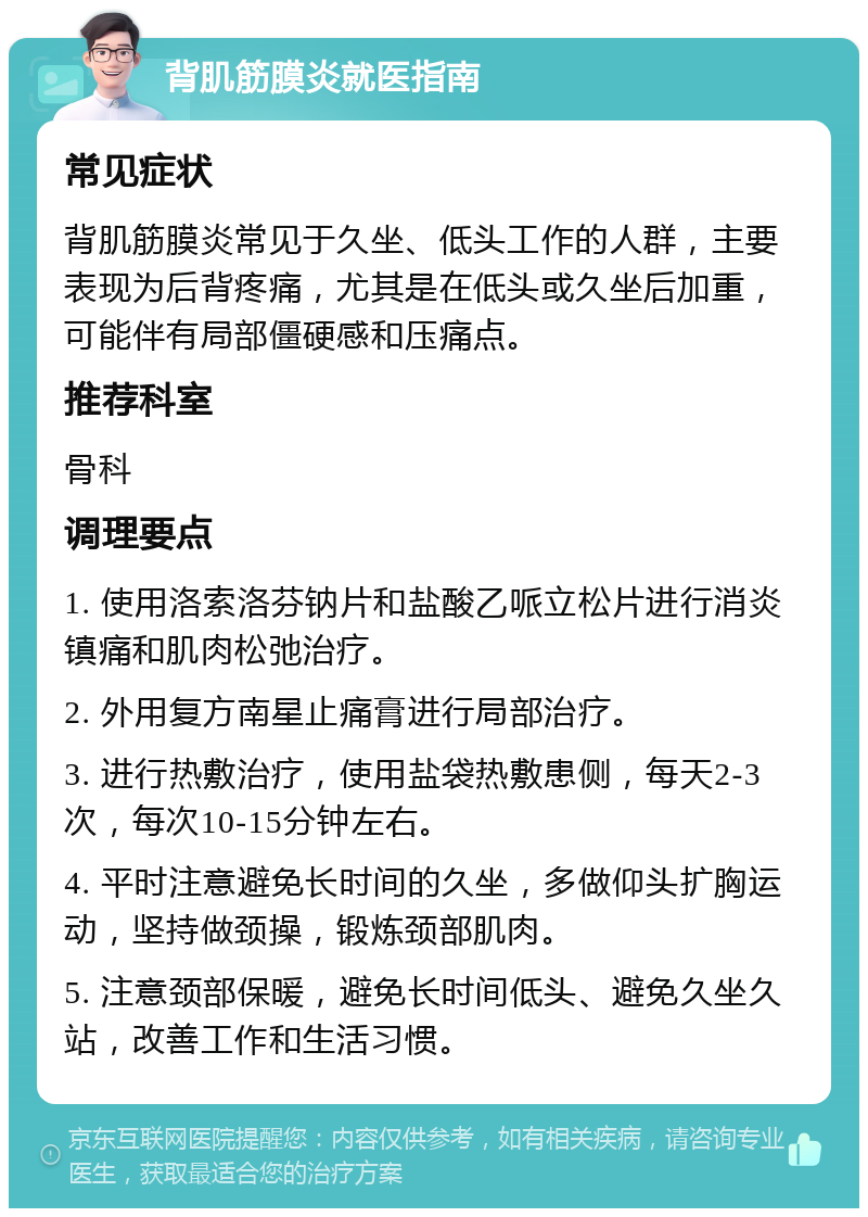 背肌筋膜炎就医指南 常见症状 背肌筋膜炎常见于久坐、低头工作的人群，主要表现为后背疼痛，尤其是在低头或久坐后加重，可能伴有局部僵硬感和压痛点。 推荐科室 骨科 调理要点 1. 使用洛索洛芬钠片和盐酸乙哌立松片进行消炎镇痛和肌肉松弛治疗。 2. 外用复方南星止痛膏进行局部治疗。 3. 进行热敷治疗，使用盐袋热敷患侧，每天2-3次，每次10-15分钟左右。 4. 平时注意避免长时间的久坐，多做仰头扩胸运动，坚持做颈操，锻炼颈部肌肉。 5. 注意颈部保暖，避免长时间低头、避免久坐久站，改善工作和生活习惯。