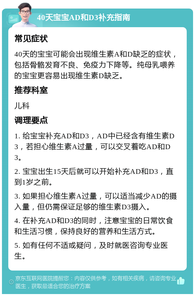 40天宝宝AD和D3补充指南 常见症状 40天的宝宝可能会出现维生素A和D缺乏的症状，包括骨骼发育不良、免疫力下降等。纯母乳喂养的宝宝更容易出现维生素D缺乏。 推荐科室 儿科 调理要点 1. 给宝宝补充AD和D3，AD中已经含有维生素D3，若担心维生素A过量，可以交叉着吃AD和D3。 2. 宝宝出生15天后就可以开始补充AD和D3，直到1岁之前。 3. 如果担心维生素A过量，可以适当减少AD的摄入量，但仍需保证足够的维生素D3摄入。 4. 在补充AD和D3的同时，注意宝宝的日常饮食和生活习惯，保持良好的营养和生活方式。 5. 如有任何不适或疑问，及时就医咨询专业医生。