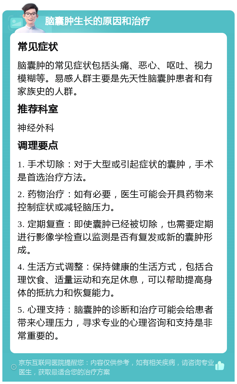 脑囊肿生长的原因和治疗 常见症状 脑囊肿的常见症状包括头痛、恶心、呕吐、视力模糊等。易感人群主要是先天性脑囊肿患者和有家族史的人群。 推荐科室 神经外科 调理要点 1. 手术切除：对于大型或引起症状的囊肿，手术是首选治疗方法。 2. 药物治疗：如有必要，医生可能会开具药物来控制症状或减轻脑压力。 3. 定期复查：即使囊肿已经被切除，也需要定期进行影像学检查以监测是否有复发或新的囊肿形成。 4. 生活方式调整：保持健康的生活方式，包括合理饮食、适量运动和充足休息，可以帮助提高身体的抵抗力和恢复能力。 5. 心理支持：脑囊肿的诊断和治疗可能会给患者带来心理压力，寻求专业的心理咨询和支持是非常重要的。