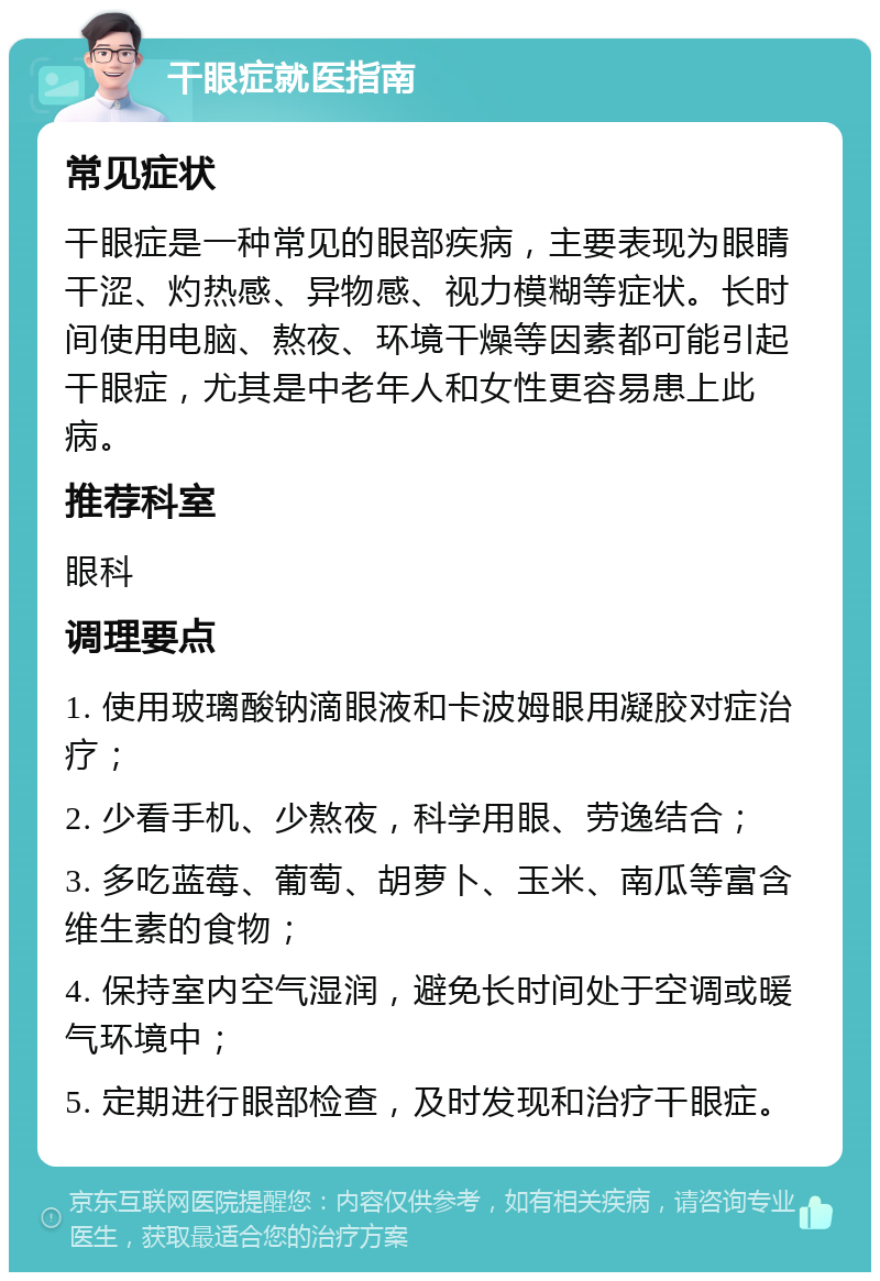 干眼症就医指南 常见症状 干眼症是一种常见的眼部疾病，主要表现为眼睛干涩、灼热感、异物感、视力模糊等症状。长时间使用电脑、熬夜、环境干燥等因素都可能引起干眼症，尤其是中老年人和女性更容易患上此病。 推荐科室 眼科 调理要点 1. 使用玻璃酸钠滴眼液和卡波姆眼用凝胶对症治疗； 2. 少看手机、少熬夜，科学用眼、劳逸结合； 3. 多吃蓝莓、葡萄、胡萝卜、玉米、南瓜等富含维生素的食物； 4. 保持室内空气湿润，避免长时间处于空调或暖气环境中； 5. 定期进行眼部检查，及时发现和治疗干眼症。