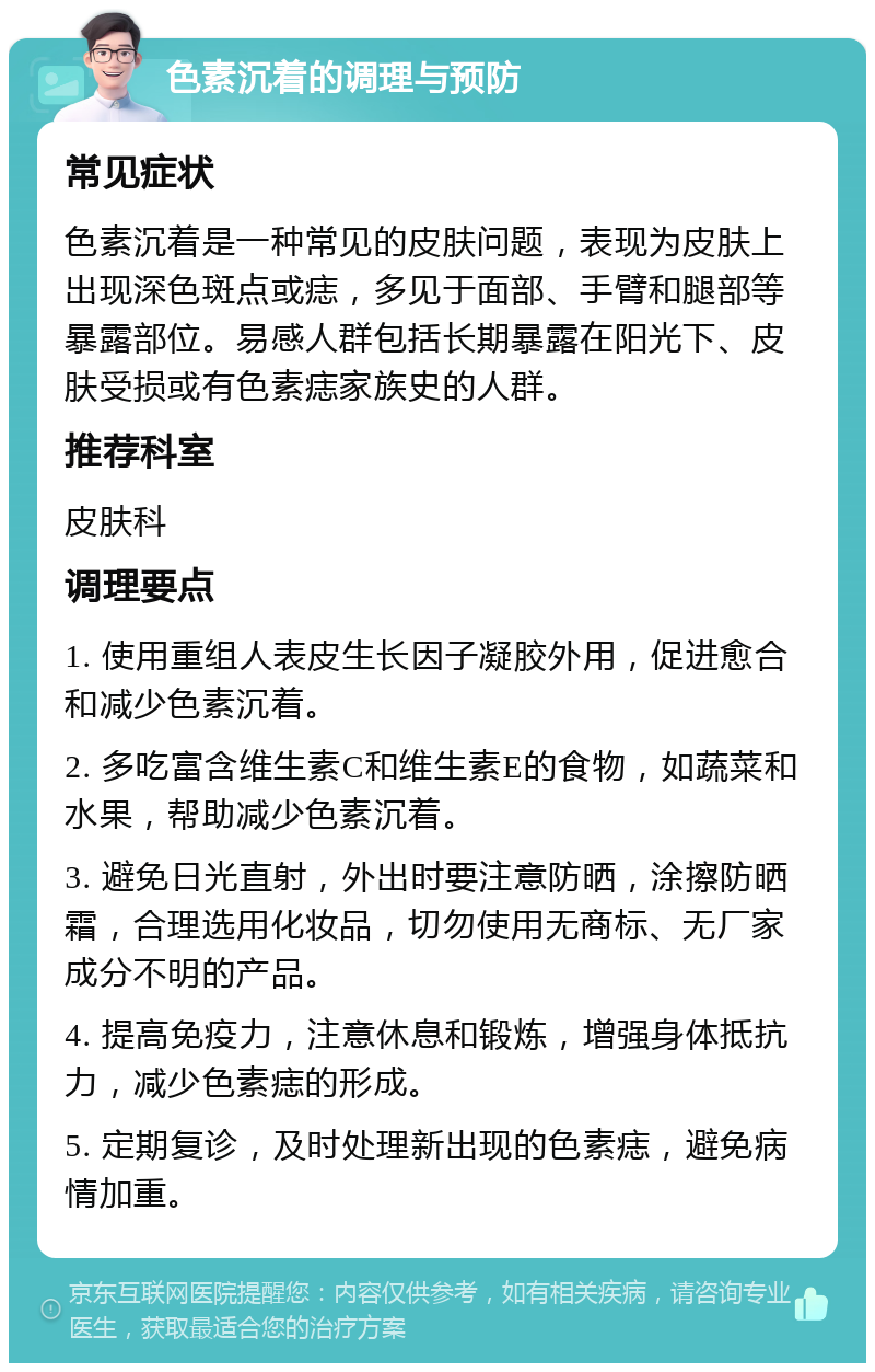 色素沉着的调理与预防 常见症状 色素沉着是一种常见的皮肤问题，表现为皮肤上出现深色斑点或痣，多见于面部、手臂和腿部等暴露部位。易感人群包括长期暴露在阳光下、皮肤受损或有色素痣家族史的人群。 推荐科室 皮肤科 调理要点 1. 使用重组人表皮生长因子凝胶外用，促进愈合和减少色素沉着。 2. 多吃富含维生素C和维生素E的食物，如蔬菜和水果，帮助减少色素沉着。 3. 避免日光直射，外出时要注意防晒，涂擦防晒霜，合理选用化妆品，切勿使用无商标、无厂家成分不明的产品。 4. 提高免疫力，注意休息和锻炼，增强身体抵抗力，减少色素痣的形成。 5. 定期复诊，及时处理新出现的色素痣，避免病情加重。