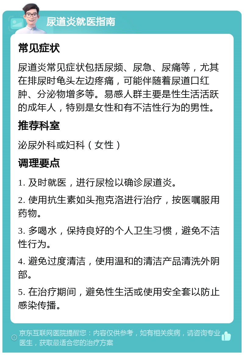 尿道炎就医指南 常见症状 尿道炎常见症状包括尿频、尿急、尿痛等，尤其在排尿时龟头左边疼痛，可能伴随着尿道口红肿、分泌物增多等。易感人群主要是性生活活跃的成年人，特别是女性和有不洁性行为的男性。 推荐科室 泌尿外科或妇科（女性） 调理要点 1. 及时就医，进行尿检以确诊尿道炎。 2. 使用抗生素如头孢克洛进行治疗，按医嘱服用药物。 3. 多喝水，保持良好的个人卫生习惯，避免不洁性行为。 4. 避免过度清洁，使用温和的清洁产品清洗外阴部。 5. 在治疗期间，避免性生活或使用安全套以防止感染传播。