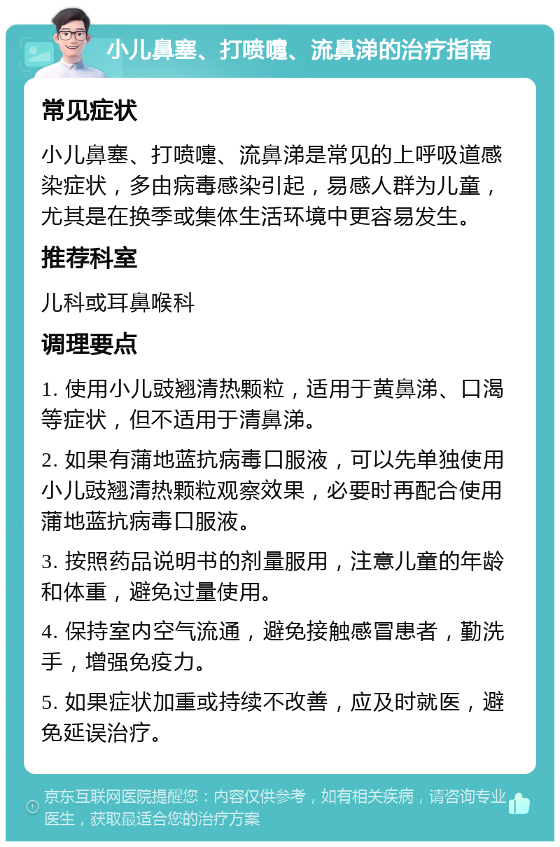 小儿鼻塞、打喷嚏、流鼻涕的治疗指南 常见症状 小儿鼻塞、打喷嚏、流鼻涕是常见的上呼吸道感染症状，多由病毒感染引起，易感人群为儿童，尤其是在换季或集体生活环境中更容易发生。 推荐科室 儿科或耳鼻喉科 调理要点 1. 使用小儿豉翘清热颗粒，适用于黄鼻涕、口渴等症状，但不适用于清鼻涕。 2. 如果有蒲地蓝抗病毒口服液，可以先单独使用小儿豉翘清热颗粒观察效果，必要时再配合使用蒲地蓝抗病毒口服液。 3. 按照药品说明书的剂量服用，注意儿童的年龄和体重，避免过量使用。 4. 保持室内空气流通，避免接触感冒患者，勤洗手，增强免疫力。 5. 如果症状加重或持续不改善，应及时就医，避免延误治疗。