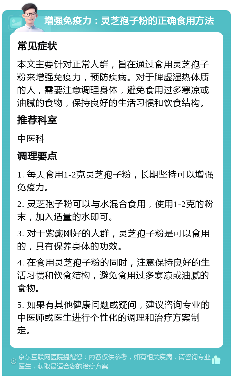 增强免疫力：灵芝孢子粉的正确食用方法 常见症状 本文主要针对正常人群，旨在通过食用灵芝孢子粉来增强免疫力，预防疾病。对于脾虚湿热体质的人，需要注意调理身体，避免食用过多寒凉或油腻的食物，保持良好的生活习惯和饮食结构。 推荐科室 中医科 调理要点 1. 每天食用1-2克灵芝孢子粉，长期坚持可以增强免疫力。 2. 灵芝孢子粉可以与水混合食用，使用1-2克的粉末，加入适量的水即可。 3. 对于紫癜刚好的人群，灵芝孢子粉是可以食用的，具有保养身体的功效。 4. 在食用灵芝孢子粉的同时，注意保持良好的生活习惯和饮食结构，避免食用过多寒凉或油腻的食物。 5. 如果有其他健康问题或疑问，建议咨询专业的中医师或医生进行个性化的调理和治疗方案制定。