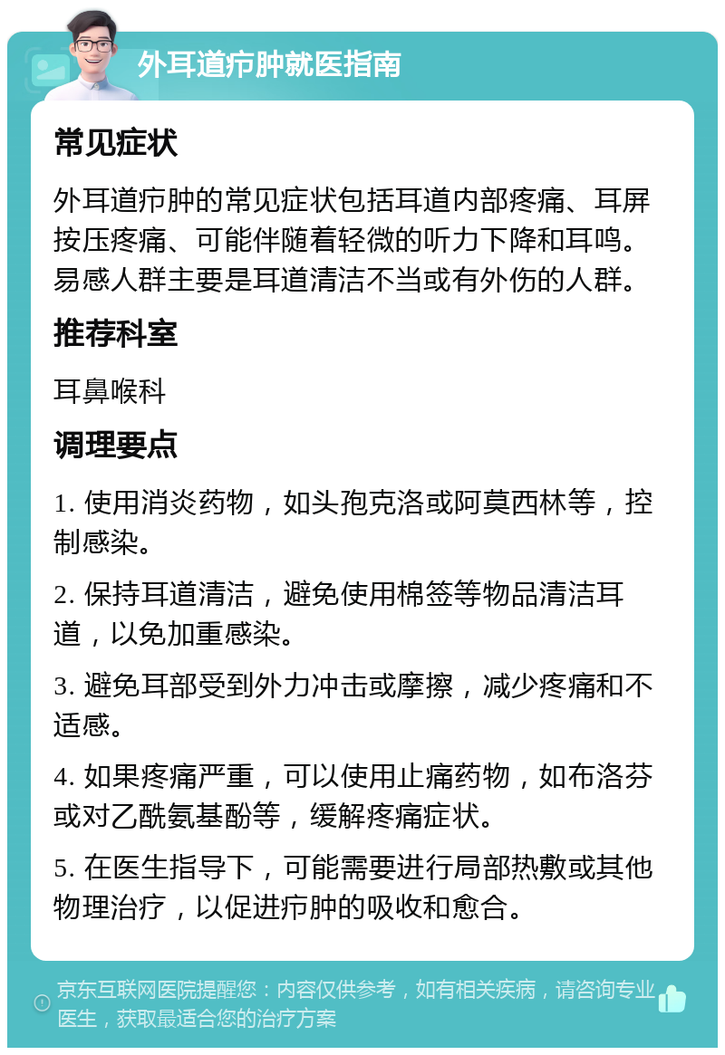 外耳道疖肿就医指南 常见症状 外耳道疖肿的常见症状包括耳道内部疼痛、耳屏按压疼痛、可能伴随着轻微的听力下降和耳鸣。易感人群主要是耳道清洁不当或有外伤的人群。 推荐科室 耳鼻喉科 调理要点 1. 使用消炎药物，如头孢克洛或阿莫西林等，控制感染。 2. 保持耳道清洁，避免使用棉签等物品清洁耳道，以免加重感染。 3. 避免耳部受到外力冲击或摩擦，减少疼痛和不适感。 4. 如果疼痛严重，可以使用止痛药物，如布洛芬或对乙酰氨基酚等，缓解疼痛症状。 5. 在医生指导下，可能需要进行局部热敷或其他物理治疗，以促进疖肿的吸收和愈合。