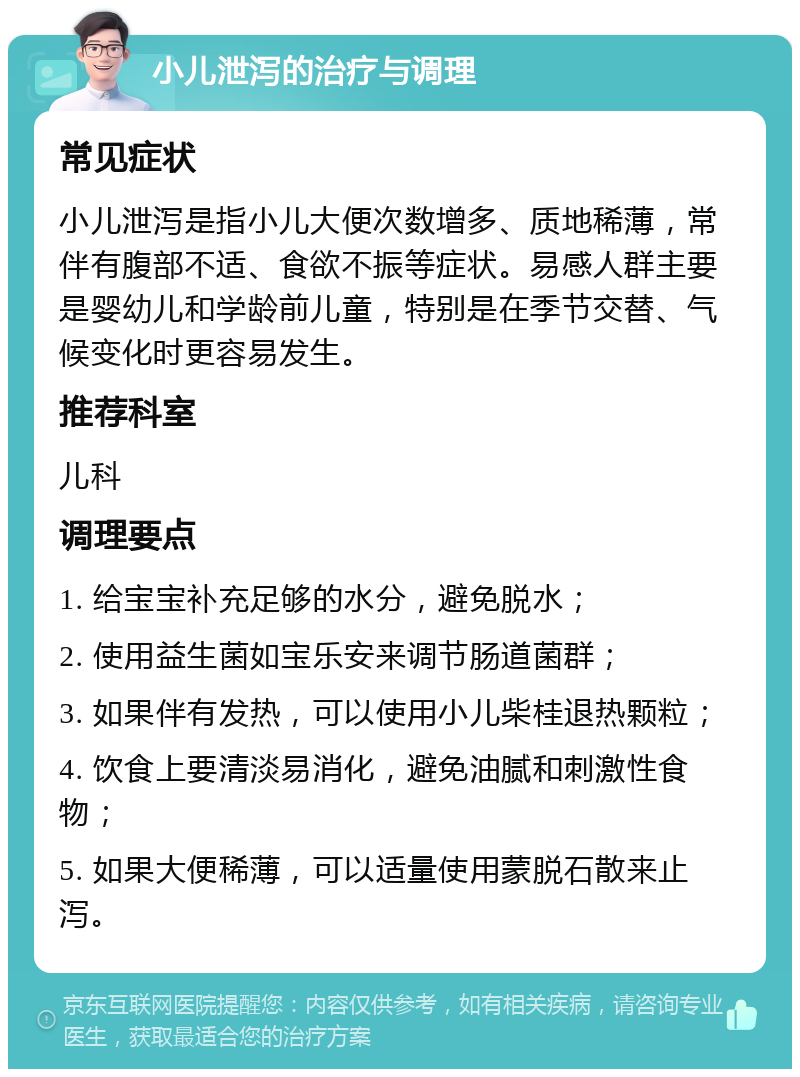 小儿泄泻的治疗与调理 常见症状 小儿泄泻是指小儿大便次数增多、质地稀薄，常伴有腹部不适、食欲不振等症状。易感人群主要是婴幼儿和学龄前儿童，特别是在季节交替、气候变化时更容易发生。 推荐科室 儿科 调理要点 1. 给宝宝补充足够的水分，避免脱水； 2. 使用益生菌如宝乐安来调节肠道菌群； 3. 如果伴有发热，可以使用小儿柴桂退热颗粒； 4. 饮食上要清淡易消化，避免油腻和刺激性食物； 5. 如果大便稀薄，可以适量使用蒙脱石散来止泻。