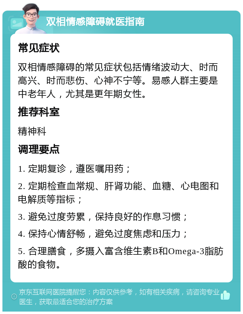 双相情感障碍就医指南 常见症状 双相情感障碍的常见症状包括情绪波动大、时而高兴、时而悲伤、心神不宁等。易感人群主要是中老年人，尤其是更年期女性。 推荐科室 精神科 调理要点 1. 定期复诊，遵医嘱用药； 2. 定期检查血常规、肝肾功能、血糖、心电图和电解质等指标； 3. 避免过度劳累，保持良好的作息习惯； 4. 保持心情舒畅，避免过度焦虑和压力； 5. 合理膳食，多摄入富含维生素B和Omega-3脂肪酸的食物。