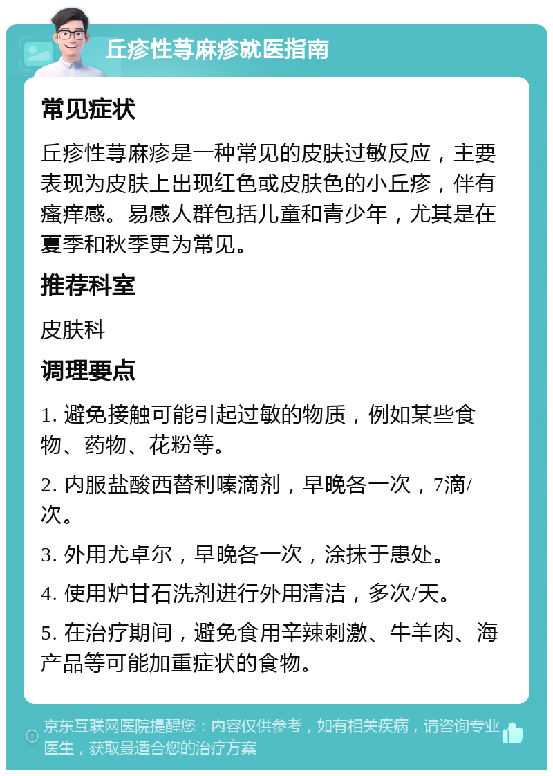 丘疹性荨麻疹就医指南 常见症状 丘疹性荨麻疹是一种常见的皮肤过敏反应，主要表现为皮肤上出现红色或皮肤色的小丘疹，伴有瘙痒感。易感人群包括儿童和青少年，尤其是在夏季和秋季更为常见。 推荐科室 皮肤科 调理要点 1. 避免接触可能引起过敏的物质，例如某些食物、药物、花粉等。 2. 内服盐酸西替利嗪滴剂，早晚各一次，7滴/次。 3. 外用尤卓尔，早晚各一次，涂抹于患处。 4. 使用炉甘石洗剂进行外用清洁，多次/天。 5. 在治疗期间，避免食用辛辣刺激、牛羊肉、海产品等可能加重症状的食物。