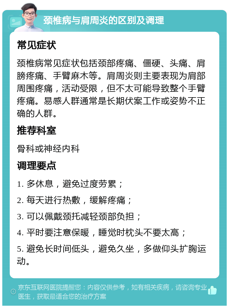 颈椎病与肩周炎的区别及调理 常见症状 颈椎病常见症状包括颈部疼痛、僵硬、头痛、肩膀疼痛、手臂麻木等。肩周炎则主要表现为肩部周围疼痛，活动受限，但不太可能导致整个手臂疼痛。易感人群通常是长期伏案工作或姿势不正确的人群。 推荐科室 骨科或神经内科 调理要点 1. 多休息，避免过度劳累； 2. 每天进行热敷，缓解疼痛； 3. 可以佩戴颈托减轻颈部负担； 4. 平时要注意保暖，睡觉时枕头不要太高； 5. 避免长时间低头，避免久坐，多做仰头扩胸运动。