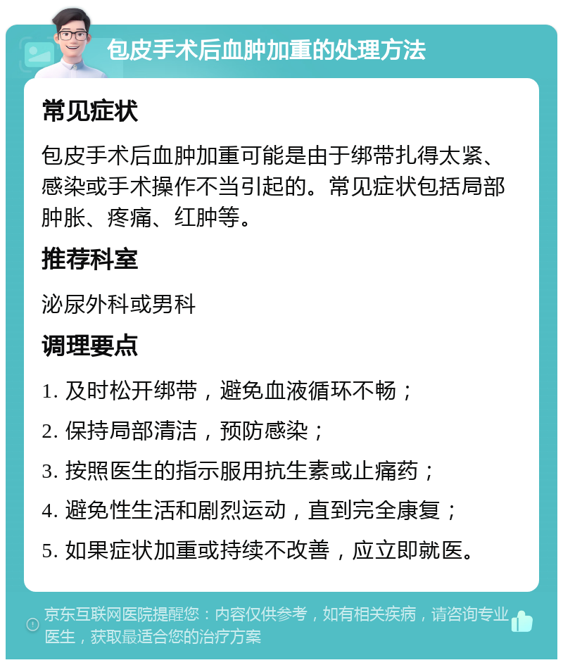 包皮手术后血肿加重的处理方法 常见症状 包皮手术后血肿加重可能是由于绑带扎得太紧、感染或手术操作不当引起的。常见症状包括局部肿胀、疼痛、红肿等。 推荐科室 泌尿外科或男科 调理要点 1. 及时松开绑带，避免血液循环不畅； 2. 保持局部清洁，预防感染； 3. 按照医生的指示服用抗生素或止痛药； 4. 避免性生活和剧烈运动，直到完全康复； 5. 如果症状加重或持续不改善，应立即就医。