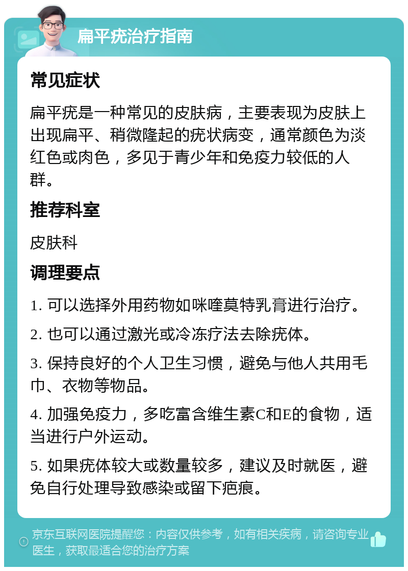 扁平疣治疗指南 常见症状 扁平疣是一种常见的皮肤病，主要表现为皮肤上出现扁平、稍微隆起的疣状病变，通常颜色为淡红色或肉色，多见于青少年和免疫力较低的人群。 推荐科室 皮肤科 调理要点 1. 可以选择外用药物如咪喹莫特乳膏进行治疗。 2. 也可以通过激光或冷冻疗法去除疣体。 3. 保持良好的个人卫生习惯，避免与他人共用毛巾、衣物等物品。 4. 加强免疫力，多吃富含维生素C和E的食物，适当进行户外运动。 5. 如果疣体较大或数量较多，建议及时就医，避免自行处理导致感染或留下疤痕。