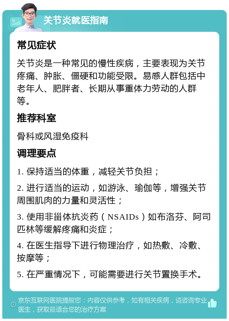 关节炎就医指南 常见症状 关节炎是一种常见的慢性疾病，主要表现为关节疼痛、肿胀、僵硬和功能受限。易感人群包括中老年人、肥胖者、长期从事重体力劳动的人群等。 推荐科室 骨科或风湿免疫科 调理要点 1. 保持适当的体重，减轻关节负担； 2. 进行适当的运动，如游泳、瑜伽等，增强关节周围肌肉的力量和灵活性； 3. 使用非甾体抗炎药（NSAIDs）如布洛芬、阿司匹林等缓解疼痛和炎症； 4. 在医生指导下进行物理治疗，如热敷、冷敷、按摩等； 5. 在严重情况下，可能需要进行关节置换手术。