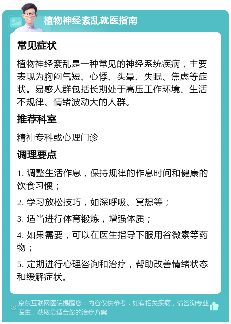 植物神经紊乱就医指南 常见症状 植物神经紊乱是一种常见的神经系统疾病，主要表现为胸闷气短、心悸、头晕、失眠、焦虑等症状。易感人群包括长期处于高压工作环境、生活不规律、情绪波动大的人群。 推荐科室 精神专科或心理门诊 调理要点 1. 调整生活作息，保持规律的作息时间和健康的饮食习惯； 2. 学习放松技巧，如深呼吸、冥想等； 3. 适当进行体育锻炼，增强体质； 4. 如果需要，可以在医生指导下服用谷微素等药物； 5. 定期进行心理咨询和治疗，帮助改善情绪状态和缓解症状。