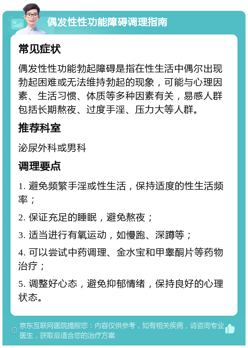 偶发性性功能障碍调理指南 常见症状 偶发性性功能勃起障碍是指在性生活中偶尔出现勃起困难或无法维持勃起的现象，可能与心理因素、生活习惯、体质等多种因素有关，易感人群包括长期熬夜、过度手淫、压力大等人群。 推荐科室 泌尿外科或男科 调理要点 1. 避免频繁手淫或性生活，保持适度的性生活频率； 2. 保证充足的睡眠，避免熬夜； 3. 适当进行有氧运动，如慢跑、深蹲等； 4. 可以尝试中药调理、金水宝和甲睾酮片等药物治疗； 5. 调整好心态，避免抑郁情绪，保持良好的心理状态。