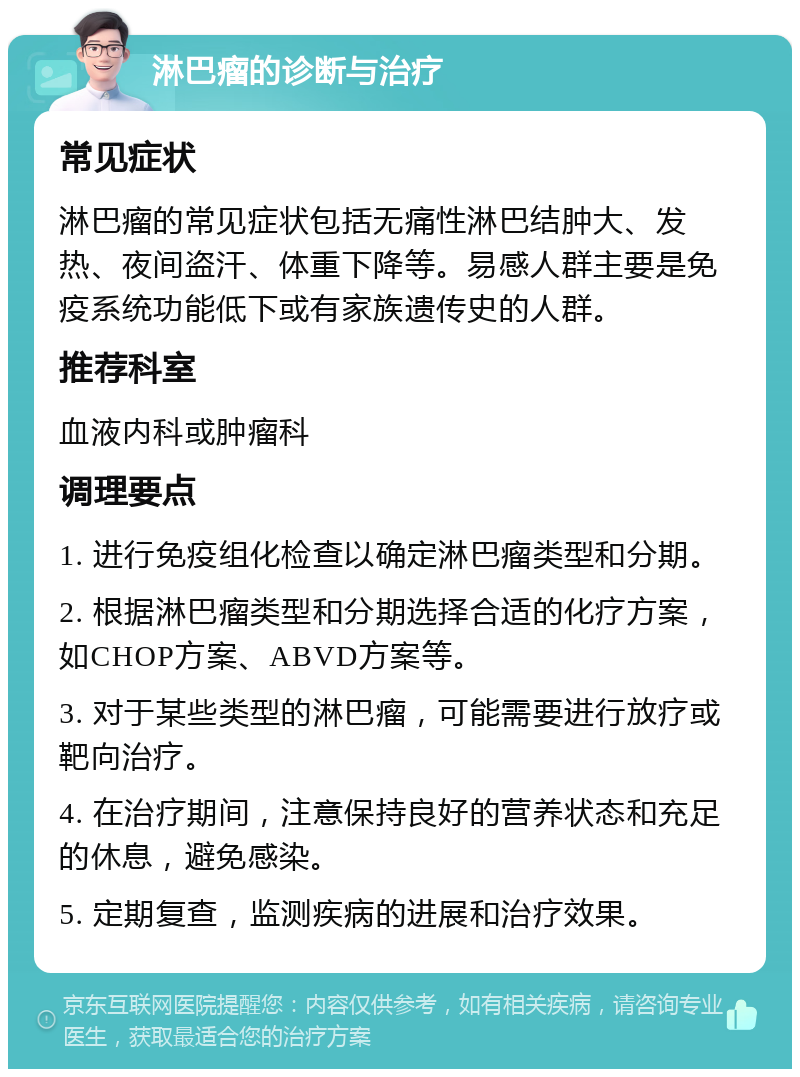 淋巴瘤的诊断与治疗 常见症状 淋巴瘤的常见症状包括无痛性淋巴结肿大、发热、夜间盗汗、体重下降等。易感人群主要是免疫系统功能低下或有家族遗传史的人群。 推荐科室 血液内科或肿瘤科 调理要点 1. 进行免疫组化检查以确定淋巴瘤类型和分期。 2. 根据淋巴瘤类型和分期选择合适的化疗方案，如CHOP方案、ABVD方案等。 3. 对于某些类型的淋巴瘤，可能需要进行放疗或靶向治疗。 4. 在治疗期间，注意保持良好的营养状态和充足的休息，避免感染。 5. 定期复查，监测疾病的进展和治疗效果。