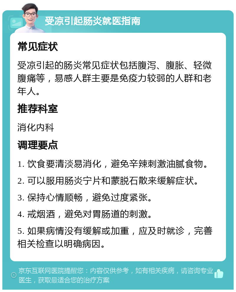 受凉引起肠炎就医指南 常见症状 受凉引起的肠炎常见症状包括腹泻、腹胀、轻微腹痛等，易感人群主要是免疫力较弱的人群和老年人。 推荐科室 消化内科 调理要点 1. 饮食要清淡易消化，避免辛辣刺激油腻食物。 2. 可以服用肠炎宁片和蒙脱石散来缓解症状。 3. 保持心情顺畅，避免过度紧张。 4. 戒烟酒，避免对胃肠道的刺激。 5. 如果病情没有缓解或加重，应及时就诊，完善相关检查以明确病因。