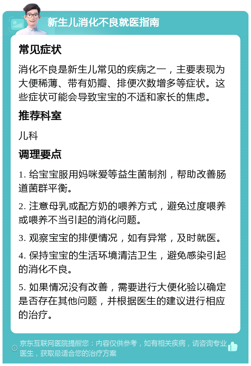 新生儿消化不良就医指南 常见症状 消化不良是新生儿常见的疾病之一，主要表现为大便稀薄、带有奶瓣、排便次数增多等症状。这些症状可能会导致宝宝的不适和家长的焦虑。 推荐科室 儿科 调理要点 1. 给宝宝服用妈咪爱等益生菌制剂，帮助改善肠道菌群平衡。 2. 注意母乳或配方奶的喂养方式，避免过度喂养或喂养不当引起的消化问题。 3. 观察宝宝的排便情况，如有异常，及时就医。 4. 保持宝宝的生活环境清洁卫生，避免感染引起的消化不良。 5. 如果情况没有改善，需要进行大便化验以确定是否存在其他问题，并根据医生的建议进行相应的治疗。