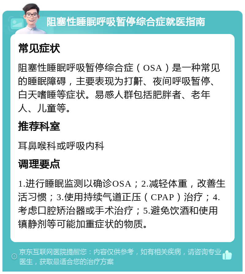 阻塞性睡眠呼吸暂停综合症就医指南 常见症状 阻塞性睡眠呼吸暂停综合症（OSA）是一种常见的睡眠障碍，主要表现为打鼾、夜间呼吸暂停、白天嗜睡等症状。易感人群包括肥胖者、老年人、儿童等。 推荐科室 耳鼻喉科或呼吸内科 调理要点 1.进行睡眠监测以确诊OSA；2.减轻体重，改善生活习惯；3.使用持续气道正压（CPAP）治疗；4.考虑口腔矫治器或手术治疗；5.避免饮酒和使用镇静剂等可能加重症状的物质。