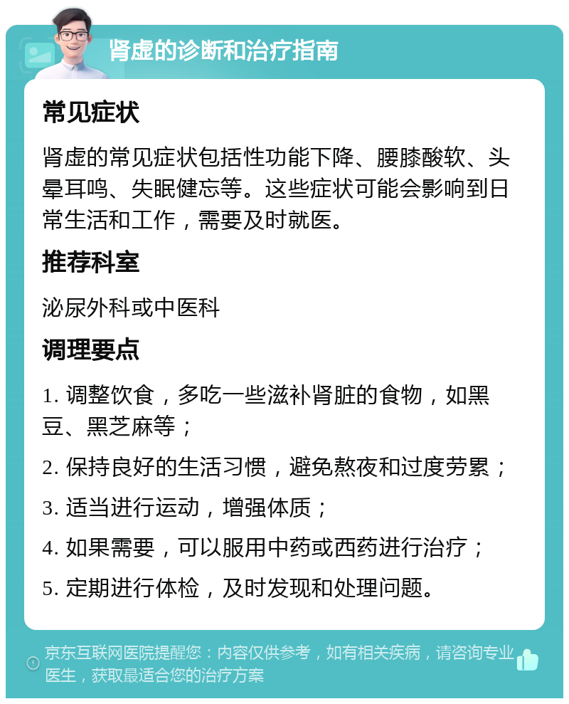 肾虚的诊断和治疗指南 常见症状 肾虚的常见症状包括性功能下降、腰膝酸软、头晕耳鸣、失眠健忘等。这些症状可能会影响到日常生活和工作，需要及时就医。 推荐科室 泌尿外科或中医科 调理要点 1. 调整饮食，多吃一些滋补肾脏的食物，如黑豆、黑芝麻等； 2. 保持良好的生活习惯，避免熬夜和过度劳累； 3. 适当进行运动，增强体质； 4. 如果需要，可以服用中药或西药进行治疗； 5. 定期进行体检，及时发现和处理问题。