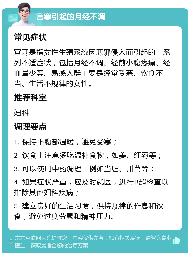 宫寒引起的月经不调 常见症状 宫寒是指女性生殖系统因寒邪侵入而引起的一系列不适症状，包括月经不调、经前小腹疼痛、经血量少等。易感人群主要是经常受寒、饮食不当、生活不规律的女性。 推荐科室 妇科 调理要点 1. 保持下腹部温暖，避免受寒； 2. 饮食上注意多吃温补食物，如姜、红枣等； 3. 可以使用中药调理，例如当归、川芎等； 4. 如果症状严重，应及时就医，进行B超检查以排除其他妇科疾病； 5. 建立良好的生活习惯，保持规律的作息和饮食，避免过度劳累和精神压力。