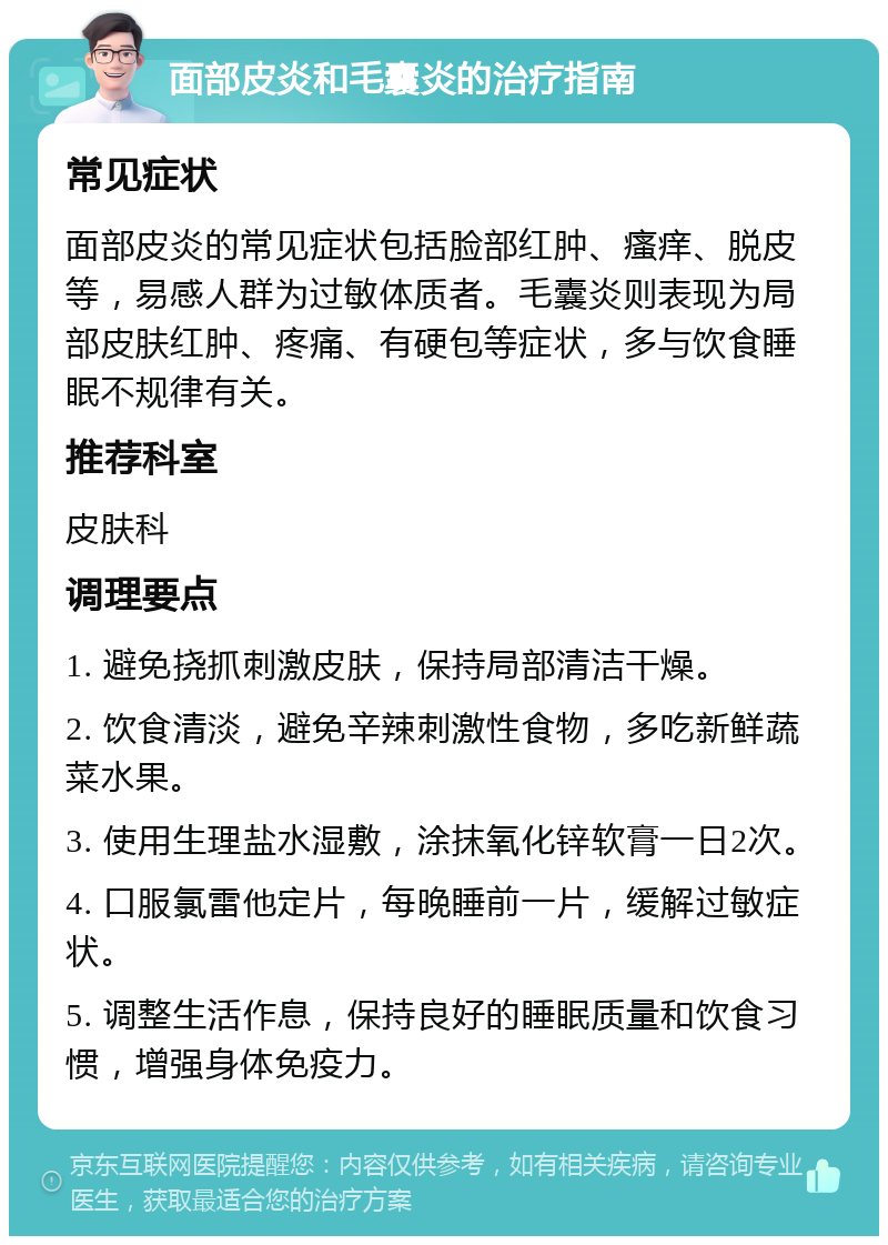 面部皮炎和毛囊炎的治疗指南 常见症状 面部皮炎的常见症状包括脸部红肿、瘙痒、脱皮等，易感人群为过敏体质者。毛囊炎则表现为局部皮肤红肿、疼痛、有硬包等症状，多与饮食睡眠不规律有关。 推荐科室 皮肤科 调理要点 1. 避免挠抓刺激皮肤，保持局部清洁干燥。 2. 饮食清淡，避免辛辣刺激性食物，多吃新鲜蔬菜水果。 3. 使用生理盐水湿敷，涂抹氧化锌软膏一日2次。 4. 口服氯雷他定片，每晚睡前一片，缓解过敏症状。 5. 调整生活作息，保持良好的睡眠质量和饮食习惯，增强身体免疫力。