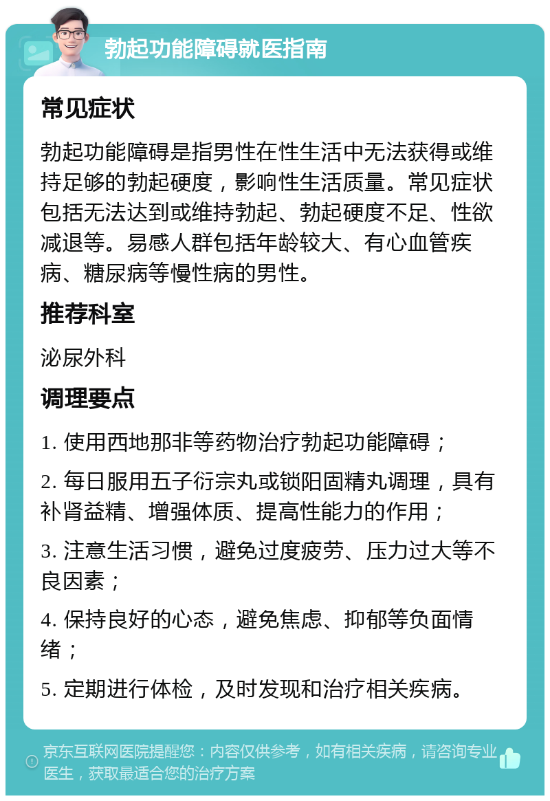 勃起功能障碍就医指南 常见症状 勃起功能障碍是指男性在性生活中无法获得或维持足够的勃起硬度，影响性生活质量。常见症状包括无法达到或维持勃起、勃起硬度不足、性欲减退等。易感人群包括年龄较大、有心血管疾病、糖尿病等慢性病的男性。 推荐科室 泌尿外科 调理要点 1. 使用西地那非等药物治疗勃起功能障碍； 2. 每日服用五子衍宗丸或锁阳固精丸调理，具有补肾益精、增强体质、提高性能力的作用； 3. 注意生活习惯，避免过度疲劳、压力过大等不良因素； 4. 保持良好的心态，避免焦虑、抑郁等负面情绪； 5. 定期进行体检，及时发现和治疗相关疾病。