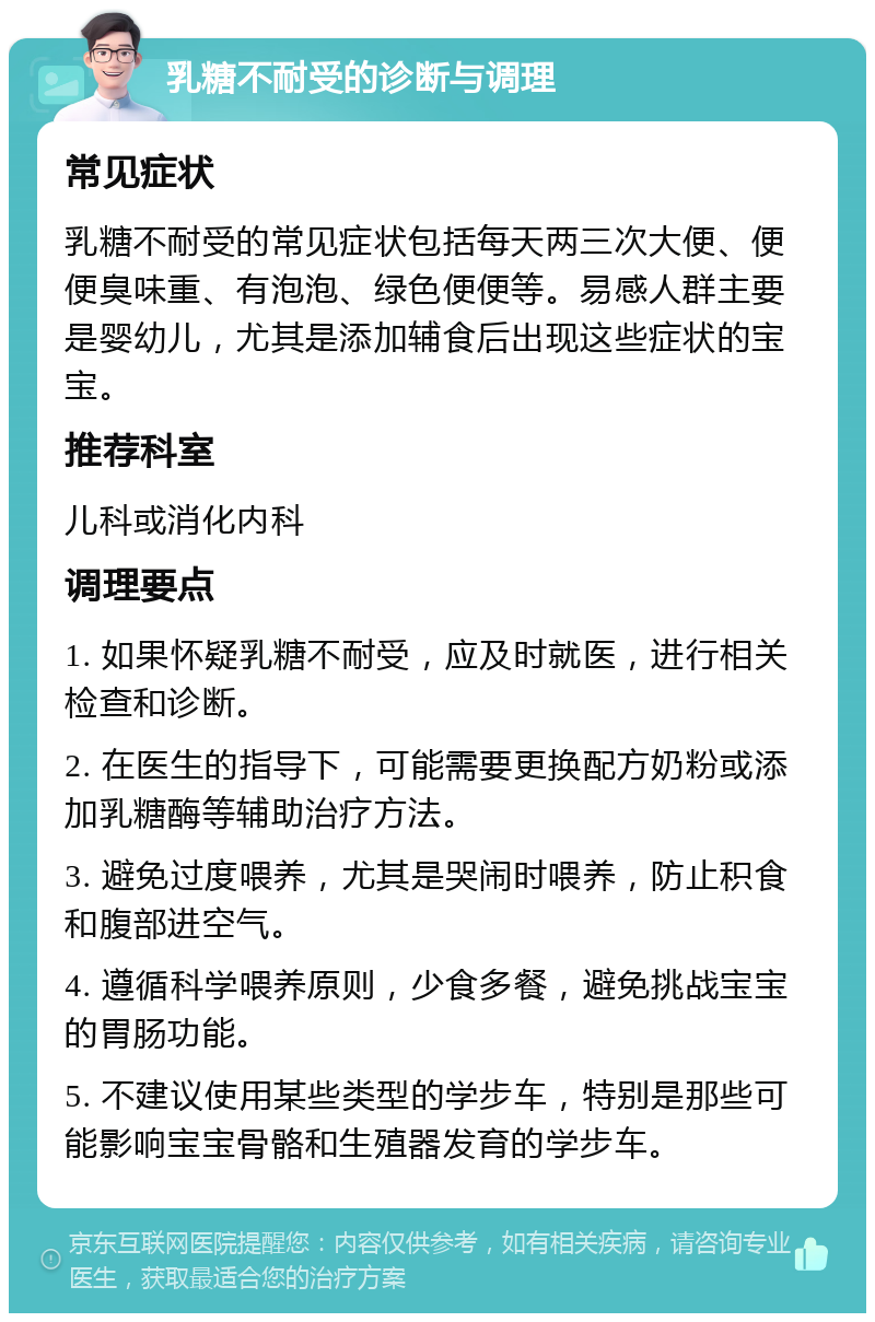 乳糖不耐受的诊断与调理 常见症状 乳糖不耐受的常见症状包括每天两三次大便、便便臭味重、有泡泡、绿色便便等。易感人群主要是婴幼儿，尤其是添加辅食后出现这些症状的宝宝。 推荐科室 儿科或消化内科 调理要点 1. 如果怀疑乳糖不耐受，应及时就医，进行相关检查和诊断。 2. 在医生的指导下，可能需要更换配方奶粉或添加乳糖酶等辅助治疗方法。 3. 避免过度喂养，尤其是哭闹时喂养，防止积食和腹部进空气。 4. 遵循科学喂养原则，少食多餐，避免挑战宝宝的胃肠功能。 5. 不建议使用某些类型的学步车，特别是那些可能影响宝宝骨骼和生殖器发育的学步车。