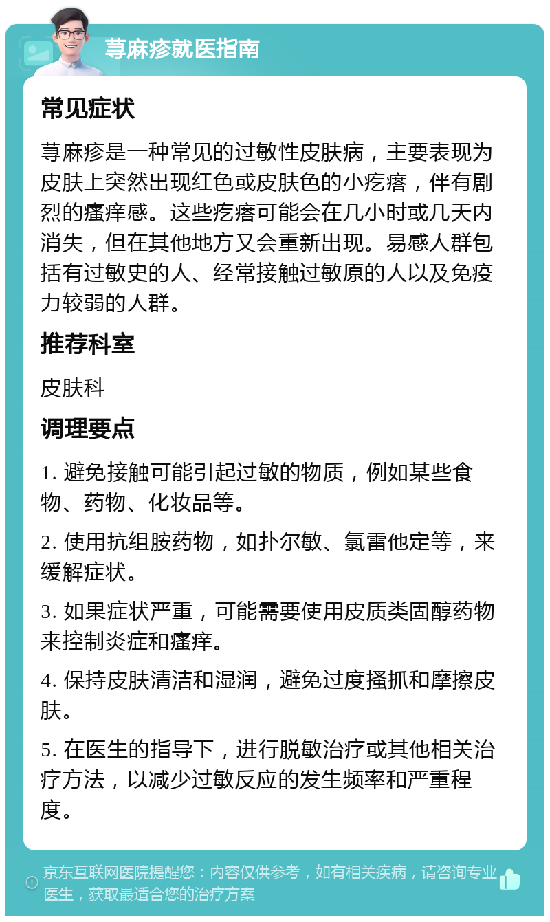 荨麻疹就医指南 常见症状 荨麻疹是一种常见的过敏性皮肤病，主要表现为皮肤上突然出现红色或皮肤色的小疙瘩，伴有剧烈的瘙痒感。这些疙瘩可能会在几小时或几天内消失，但在其他地方又会重新出现。易感人群包括有过敏史的人、经常接触过敏原的人以及免疫力较弱的人群。 推荐科室 皮肤科 调理要点 1. 避免接触可能引起过敏的物质，例如某些食物、药物、化妆品等。 2. 使用抗组胺药物，如扑尔敏、氯雷他定等，来缓解症状。 3. 如果症状严重，可能需要使用皮质类固醇药物来控制炎症和瘙痒。 4. 保持皮肤清洁和湿润，避免过度搔抓和摩擦皮肤。 5. 在医生的指导下，进行脱敏治疗或其他相关治疗方法，以减少过敏反应的发生频率和严重程度。