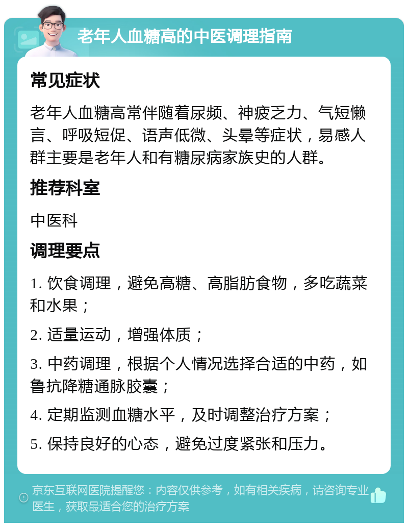 老年人血糖高的中医调理指南 常见症状 老年人血糖高常伴随着尿频、神疲乏力、气短懒言、呼吸短促、语声低微、头晕等症状，易感人群主要是老年人和有糖尿病家族史的人群。 推荐科室 中医科 调理要点 1. 饮食调理，避免高糖、高脂肪食物，多吃蔬菜和水果； 2. 适量运动，增强体质； 3. 中药调理，根据个人情况选择合适的中药，如鲁抗降糖通脉胶囊； 4. 定期监测血糖水平，及时调整治疗方案； 5. 保持良好的心态，避免过度紧张和压力。