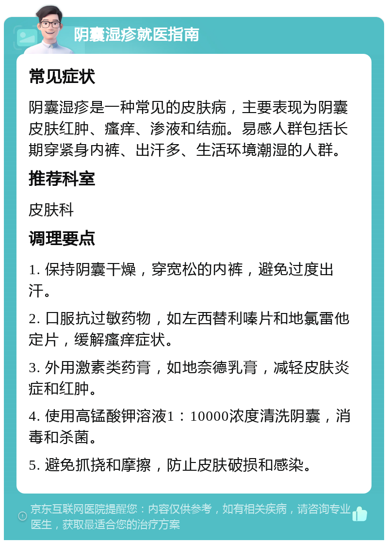 阴囊湿疹就医指南 常见症状 阴囊湿疹是一种常见的皮肤病，主要表现为阴囊皮肤红肿、瘙痒、渗液和结痂。易感人群包括长期穿紧身内裤、出汗多、生活环境潮湿的人群。 推荐科室 皮肤科 调理要点 1. 保持阴囊干燥，穿宽松的内裤，避免过度出汗。 2. 口服抗过敏药物，如左西替利嗪片和地氯雷他定片，缓解瘙痒症状。 3. 外用激素类药膏，如地奈德乳膏，减轻皮肤炎症和红肿。 4. 使用高锰酸钾溶液1：10000浓度清洗阴囊，消毒和杀菌。 5. 避免抓挠和摩擦，防止皮肤破损和感染。