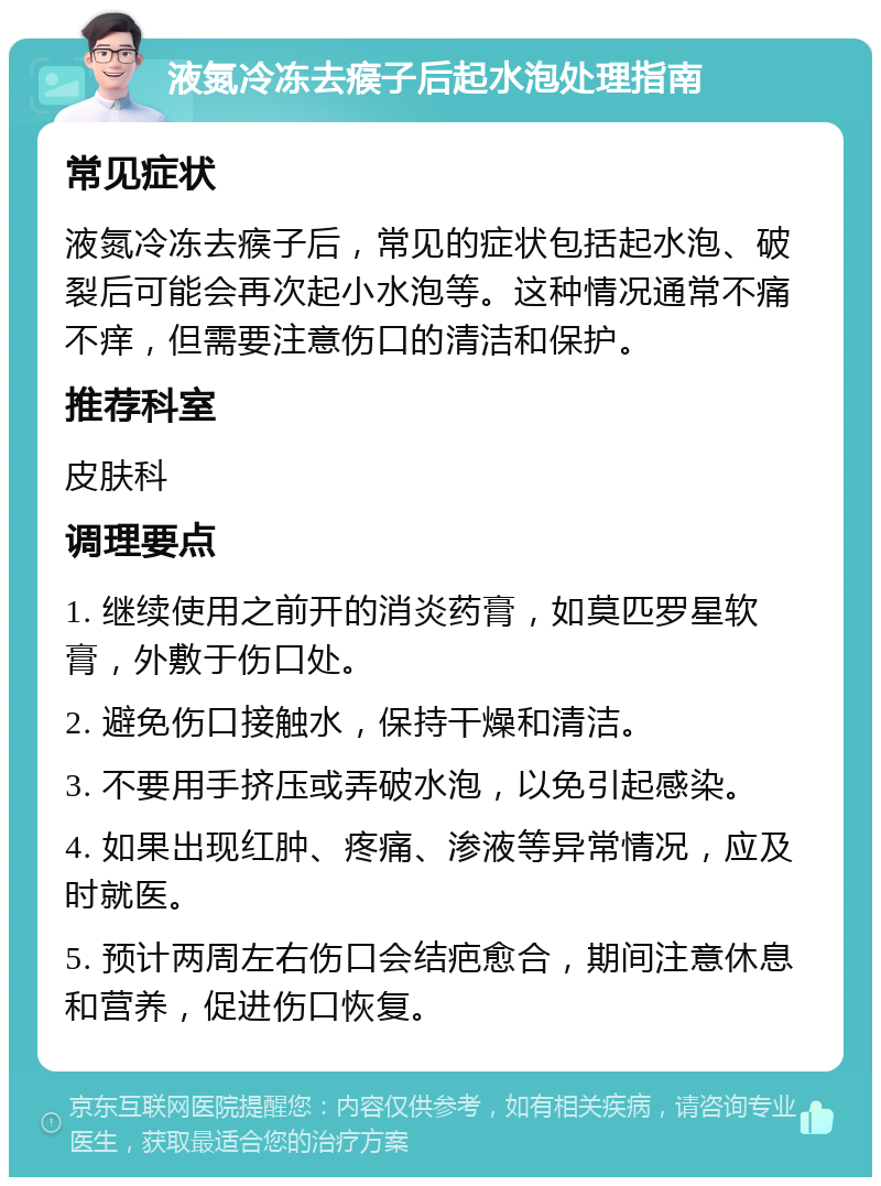 液氮冷冻去瘊子后起水泡处理指南 常见症状 液氮冷冻去瘊子后，常见的症状包括起水泡、破裂后可能会再次起小水泡等。这种情况通常不痛不痒，但需要注意伤口的清洁和保护。 推荐科室 皮肤科 调理要点 1. 继续使用之前开的消炎药膏，如莫匹罗星软膏，外敷于伤口处。 2. 避免伤口接触水，保持干燥和清洁。 3. 不要用手挤压或弄破水泡，以免引起感染。 4. 如果出现红肿、疼痛、渗液等异常情况，应及时就医。 5. 预计两周左右伤口会结疤愈合，期间注意休息和营养，促进伤口恢复。