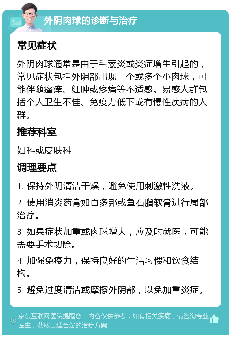 外阴肉球的诊断与治疗 常见症状 外阴肉球通常是由于毛囊炎或炎症增生引起的，常见症状包括外阴部出现一个或多个小肉球，可能伴随瘙痒、红肿或疼痛等不适感。易感人群包括个人卫生不佳、免疫力低下或有慢性疾病的人群。 推荐科室 妇科或皮肤科 调理要点 1. 保持外阴清洁干燥，避免使用刺激性洗液。 2. 使用消炎药膏如百多邦或鱼石脂软膏进行局部治疗。 3. 如果症状加重或肉球增大，应及时就医，可能需要手术切除。 4. 加强免疫力，保持良好的生活习惯和饮食结构。 5. 避免过度清洁或摩擦外阴部，以免加重炎症。