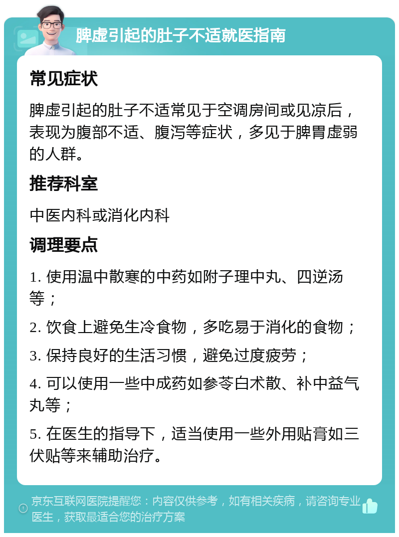 脾虚引起的肚子不适就医指南 常见症状 脾虚引起的肚子不适常见于空调房间或见凉后，表现为腹部不适、腹泻等症状，多见于脾胃虚弱的人群。 推荐科室 中医内科或消化内科 调理要点 1. 使用温中散寒的中药如附子理中丸、四逆汤等； 2. 饮食上避免生冷食物，多吃易于消化的食物； 3. 保持良好的生活习惯，避免过度疲劳； 4. 可以使用一些中成药如参苓白术散、补中益气丸等； 5. 在医生的指导下，适当使用一些外用贴膏如三伏贴等来辅助治疗。