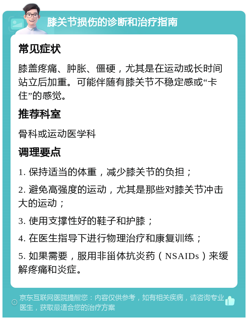 膝关节损伤的诊断和治疗指南 常见症状 膝盖疼痛、肿胀、僵硬，尤其是在运动或长时间站立后加重。可能伴随有膝关节不稳定感或“卡住”的感觉。 推荐科室 骨科或运动医学科 调理要点 1. 保持适当的体重，减少膝关节的负担； 2. 避免高强度的运动，尤其是那些对膝关节冲击大的运动； 3. 使用支撑性好的鞋子和护膝； 4. 在医生指导下进行物理治疗和康复训练； 5. 如果需要，服用非甾体抗炎药（NSAIDs）来缓解疼痛和炎症。