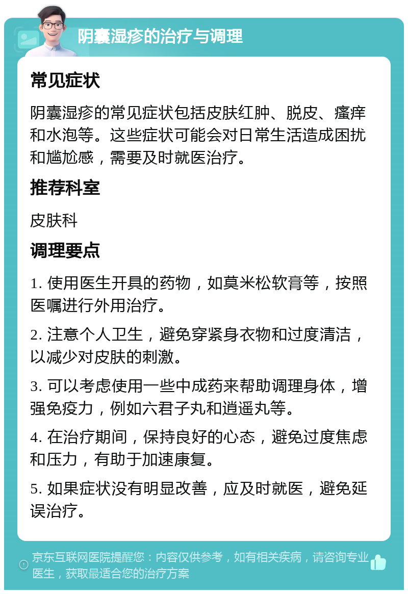 阴囊湿疹的治疗与调理 常见症状 阴囊湿疹的常见症状包括皮肤红肿、脱皮、瘙痒和水泡等。这些症状可能会对日常生活造成困扰和尴尬感，需要及时就医治疗。 推荐科室 皮肤科 调理要点 1. 使用医生开具的药物，如莫米松软膏等，按照医嘱进行外用治疗。 2. 注意个人卫生，避免穿紧身衣物和过度清洁，以减少对皮肤的刺激。 3. 可以考虑使用一些中成药来帮助调理身体，增强免疫力，例如六君子丸和逍遥丸等。 4. 在治疗期间，保持良好的心态，避免过度焦虑和压力，有助于加速康复。 5. 如果症状没有明显改善，应及时就医，避免延误治疗。