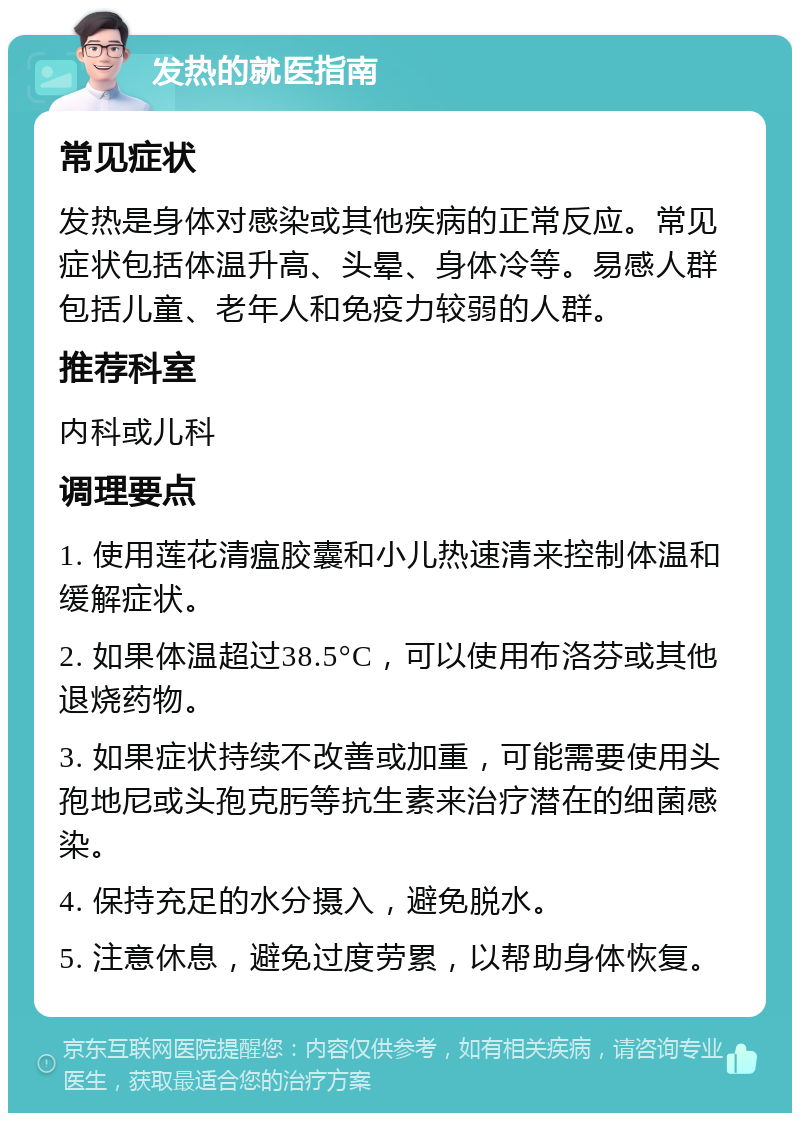 发热的就医指南 常见症状 发热是身体对感染或其他疾病的正常反应。常见症状包括体温升高、头晕、身体冷等。易感人群包括儿童、老年人和免疫力较弱的人群。 推荐科室 内科或儿科 调理要点 1. 使用莲花清瘟胶囊和小儿热速清来控制体温和缓解症状。 2. 如果体温超过38.5°C，可以使用布洛芬或其他退烧药物。 3. 如果症状持续不改善或加重，可能需要使用头孢地尼或头孢克肟等抗生素来治疗潜在的细菌感染。 4. 保持充足的水分摄入，避免脱水。 5. 注意休息，避免过度劳累，以帮助身体恢复。