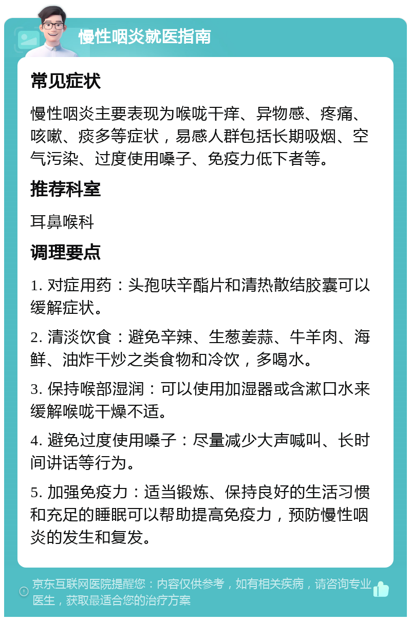 慢性咽炎就医指南 常见症状 慢性咽炎主要表现为喉咙干痒、异物感、疼痛、咳嗽、痰多等症状，易感人群包括长期吸烟、空气污染、过度使用嗓子、免疫力低下者等。 推荐科室 耳鼻喉科 调理要点 1. 对症用药：头孢呋辛酯片和清热散结胶囊可以缓解症状。 2. 清淡饮食：避免辛辣、生葱姜蒜、牛羊肉、海鲜、油炸干炒之类食物和冷饮，多喝水。 3. 保持喉部湿润：可以使用加湿器或含漱口水来缓解喉咙干燥不适。 4. 避免过度使用嗓子：尽量减少大声喊叫、长时间讲话等行为。 5. 加强免疫力：适当锻炼、保持良好的生活习惯和充足的睡眠可以帮助提高免疫力，预防慢性咽炎的发生和复发。