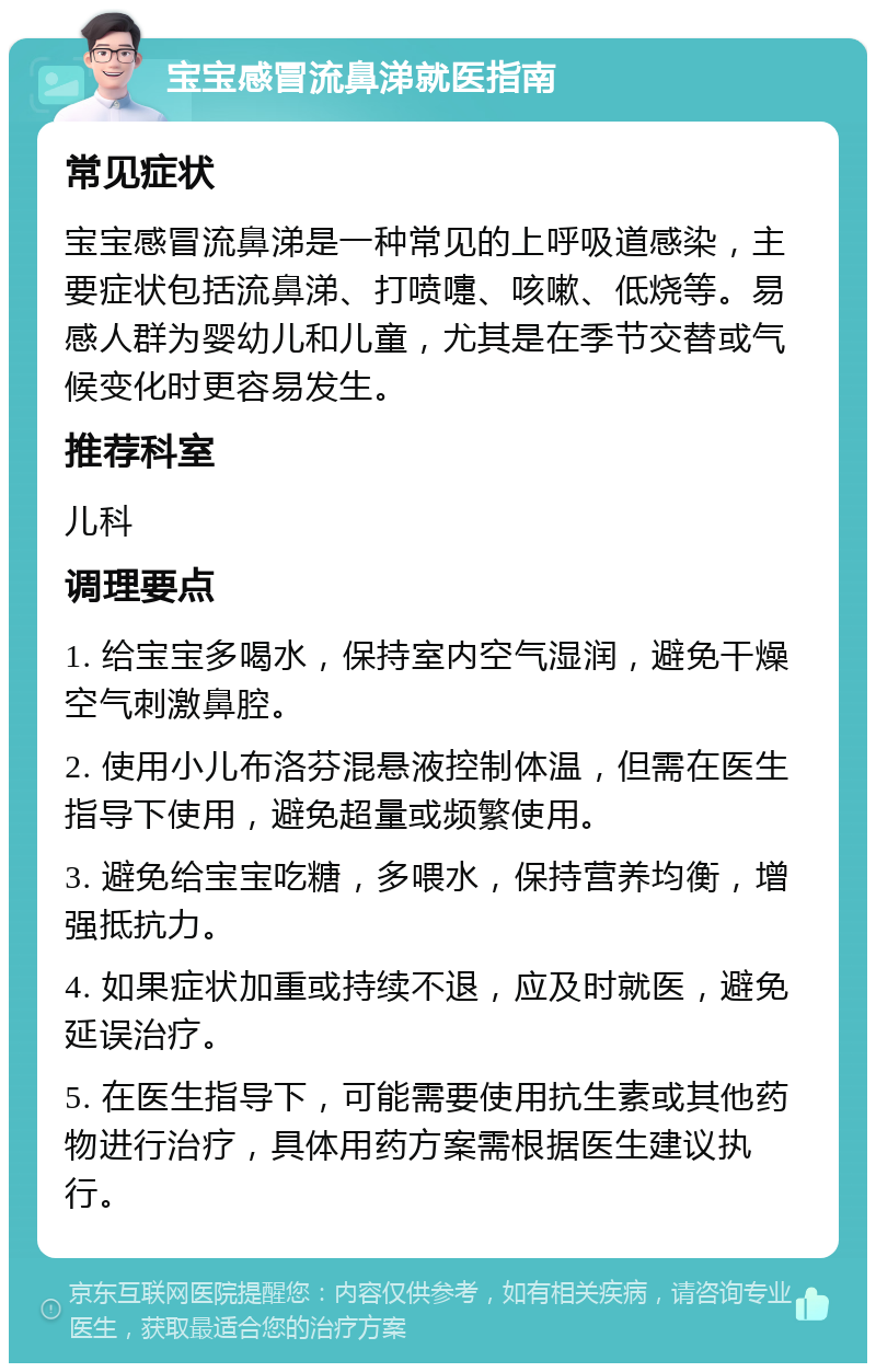 宝宝感冒流鼻涕就医指南 常见症状 宝宝感冒流鼻涕是一种常见的上呼吸道感染，主要症状包括流鼻涕、打喷嚏、咳嗽、低烧等。易感人群为婴幼儿和儿童，尤其是在季节交替或气候变化时更容易发生。 推荐科室 儿科 调理要点 1. 给宝宝多喝水，保持室内空气湿润，避免干燥空气刺激鼻腔。 2. 使用小儿布洛芬混悬液控制体温，但需在医生指导下使用，避免超量或频繁使用。 3. 避免给宝宝吃糖，多喂水，保持营养均衡，增强抵抗力。 4. 如果症状加重或持续不退，应及时就医，避免延误治疗。 5. 在医生指导下，可能需要使用抗生素或其他药物进行治疗，具体用药方案需根据医生建议执行。