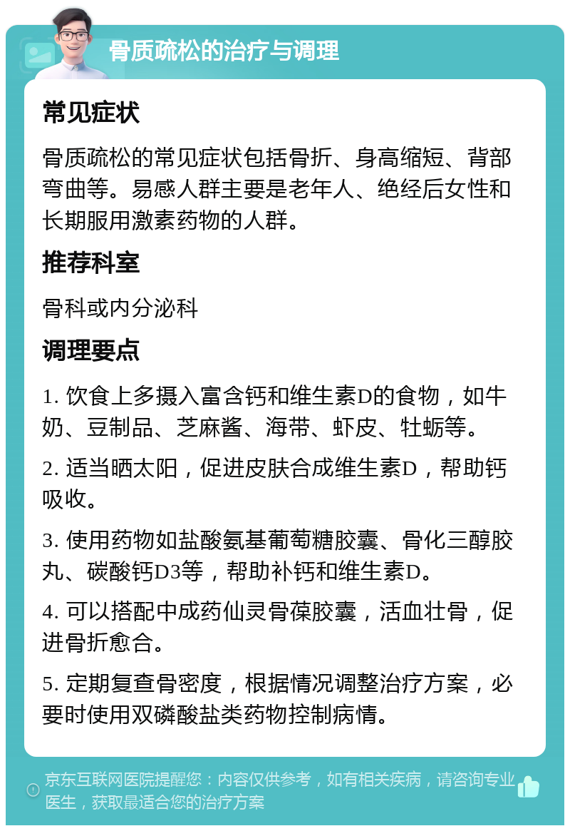 骨质疏松的治疗与调理 常见症状 骨质疏松的常见症状包括骨折、身高缩短、背部弯曲等。易感人群主要是老年人、绝经后女性和长期服用激素药物的人群。 推荐科室 骨科或内分泌科 调理要点 1. 饮食上多摄入富含钙和维生素D的食物，如牛奶、豆制品、芝麻酱、海带、虾皮、牡蛎等。 2. 适当晒太阳，促进皮肤合成维生素D，帮助钙吸收。 3. 使用药物如盐酸氨基葡萄糖胶囊、骨化三醇胶丸、碳酸钙D3等，帮助补钙和维生素D。 4. 可以搭配中成药仙灵骨葆胶囊，活血壮骨，促进骨折愈合。 5. 定期复查骨密度，根据情况调整治疗方案，必要时使用双磷酸盐类药物控制病情。