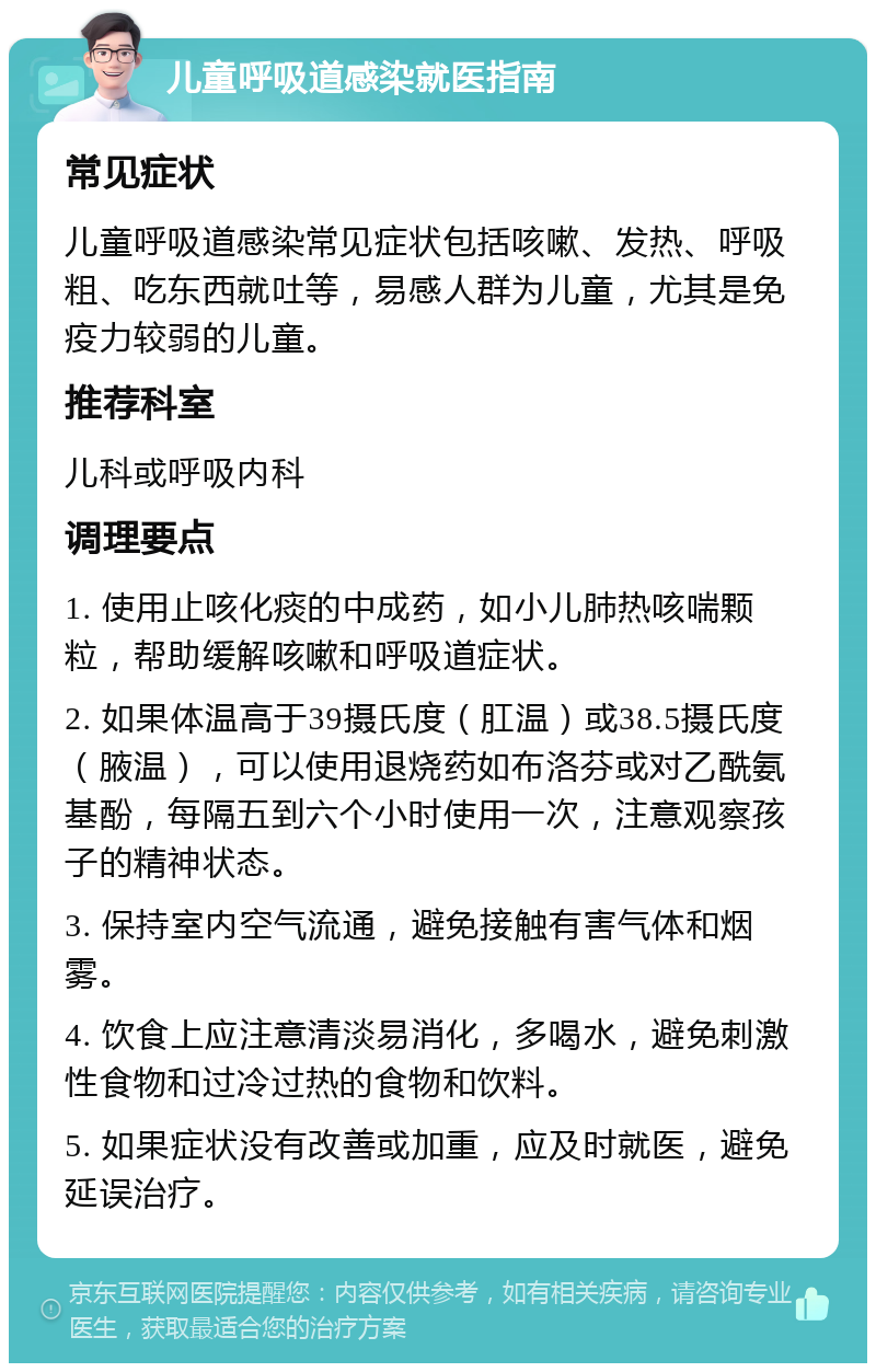 儿童呼吸道感染就医指南 常见症状 儿童呼吸道感染常见症状包括咳嗽、发热、呼吸粗、吃东西就吐等，易感人群为儿童，尤其是免疫力较弱的儿童。 推荐科室 儿科或呼吸内科 调理要点 1. 使用止咳化痰的中成药，如小儿肺热咳喘颗粒，帮助缓解咳嗽和呼吸道症状。 2. 如果体温高于39摄氏度（肛温）或38.5摄氏度（腋温），可以使用退烧药如布洛芬或对乙酰氨基酚，每隔五到六个小时使用一次，注意观察孩子的精神状态。 3. 保持室内空气流通，避免接触有害气体和烟雾。 4. 饮食上应注意清淡易消化，多喝水，避免刺激性食物和过冷过热的食物和饮料。 5. 如果症状没有改善或加重，应及时就医，避免延误治疗。