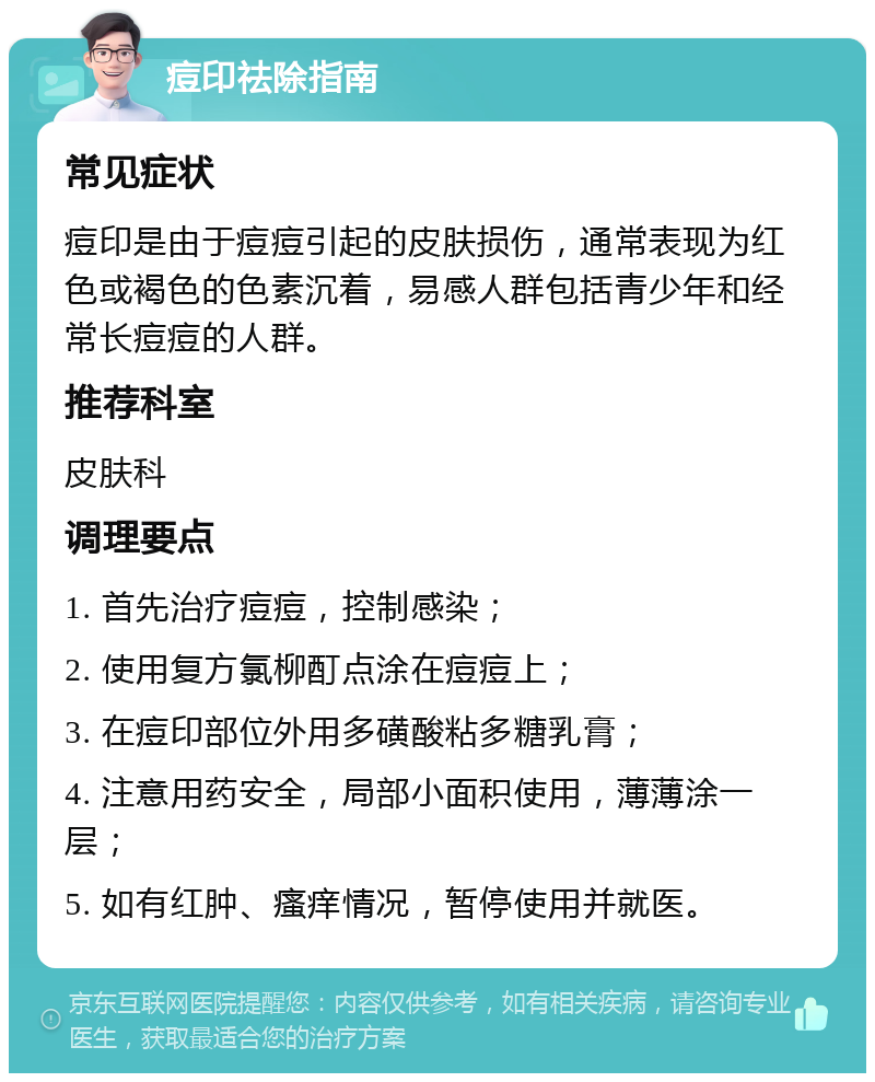 痘印祛除指南 常见症状 痘印是由于痘痘引起的皮肤损伤，通常表现为红色或褐色的色素沉着，易感人群包括青少年和经常长痘痘的人群。 推荐科室 皮肤科 调理要点 1. 首先治疗痘痘，控制感染； 2. 使用复方氯柳酊点涂在痘痘上； 3. 在痘印部位外用多磺酸粘多糖乳膏； 4. 注意用药安全，局部小面积使用，薄薄涂一层； 5. 如有红肿、瘙痒情况，暂停使用并就医。