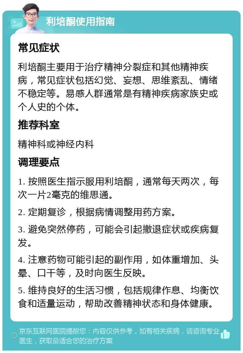 利培酮使用指南 常见症状 利培酮主要用于治疗精神分裂症和其他精神疾病，常见症状包括幻觉、妄想、思维紊乱、情绪不稳定等。易感人群通常是有精神疾病家族史或个人史的个体。 推荐科室 精神科或神经内科 调理要点 1. 按照医生指示服用利培酮，通常每天两次，每次一片2毫克的维思通。 2. 定期复诊，根据病情调整用药方案。 3. 避免突然停药，可能会引起撤退症状或疾病复发。 4. 注意药物可能引起的副作用，如体重增加、头晕、口干等，及时向医生反映。 5. 维持良好的生活习惯，包括规律作息、均衡饮食和适量运动，帮助改善精神状态和身体健康。