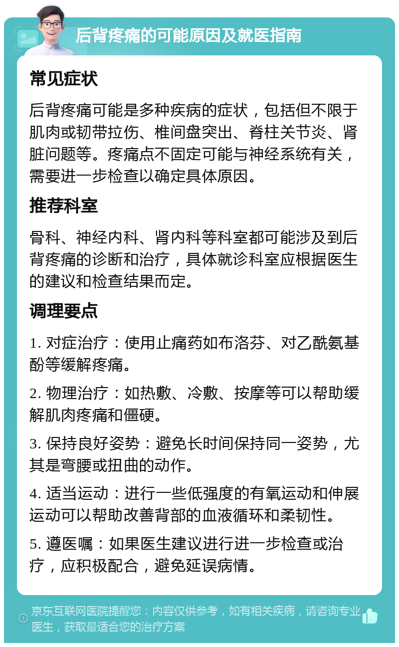 后背疼痛的可能原因及就医指南 常见症状 后背疼痛可能是多种疾病的症状，包括但不限于肌肉或韧带拉伤、椎间盘突出、脊柱关节炎、肾脏问题等。疼痛点不固定可能与神经系统有关，需要进一步检查以确定具体原因。 推荐科室 骨科、神经内科、肾内科等科室都可能涉及到后背疼痛的诊断和治疗，具体就诊科室应根据医生的建议和检查结果而定。 调理要点 1. 对症治疗：使用止痛药如布洛芬、对乙酰氨基酚等缓解疼痛。 2. 物理治疗：如热敷、冷敷、按摩等可以帮助缓解肌肉疼痛和僵硬。 3. 保持良好姿势：避免长时间保持同一姿势，尤其是弯腰或扭曲的动作。 4. 适当运动：进行一些低强度的有氧运动和伸展运动可以帮助改善背部的血液循环和柔韧性。 5. 遵医嘱：如果医生建议进行进一步检查或治疗，应积极配合，避免延误病情。