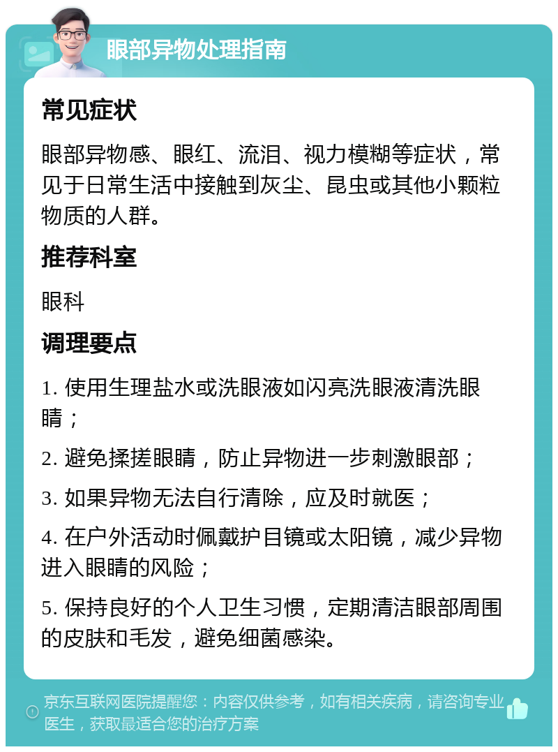 眼部异物处理指南 常见症状 眼部异物感、眼红、流泪、视力模糊等症状，常见于日常生活中接触到灰尘、昆虫或其他小颗粒物质的人群。 推荐科室 眼科 调理要点 1. 使用生理盐水或洗眼液如闪亮洗眼液清洗眼睛； 2. 避免揉搓眼睛，防止异物进一步刺激眼部； 3. 如果异物无法自行清除，应及时就医； 4. 在户外活动时佩戴护目镜或太阳镜，减少异物进入眼睛的风险； 5. 保持良好的个人卫生习惯，定期清洁眼部周围的皮肤和毛发，避免细菌感染。