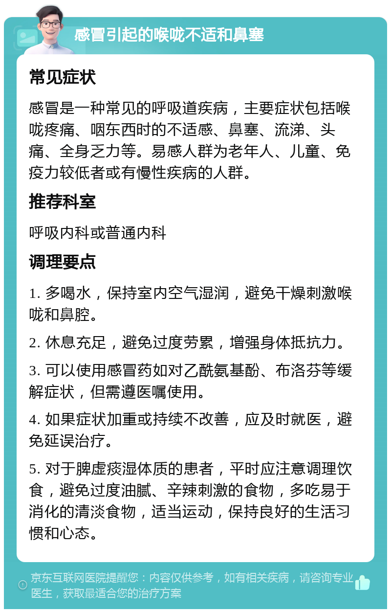 感冒引起的喉咙不适和鼻塞 常见症状 感冒是一种常见的呼吸道疾病，主要症状包括喉咙疼痛、咽东西时的不适感、鼻塞、流涕、头痛、全身乏力等。易感人群为老年人、儿童、免疫力较低者或有慢性疾病的人群。 推荐科室 呼吸内科或普通内科 调理要点 1. 多喝水，保持室内空气湿润，避免干燥刺激喉咙和鼻腔。 2. 休息充足，避免过度劳累，增强身体抵抗力。 3. 可以使用感冒药如对乙酰氨基酚、布洛芬等缓解症状，但需遵医嘱使用。 4. 如果症状加重或持续不改善，应及时就医，避免延误治疗。 5. 对于脾虚痰湿体质的患者，平时应注意调理饮食，避免过度油腻、辛辣刺激的食物，多吃易于消化的清淡食物，适当运动，保持良好的生活习惯和心态。