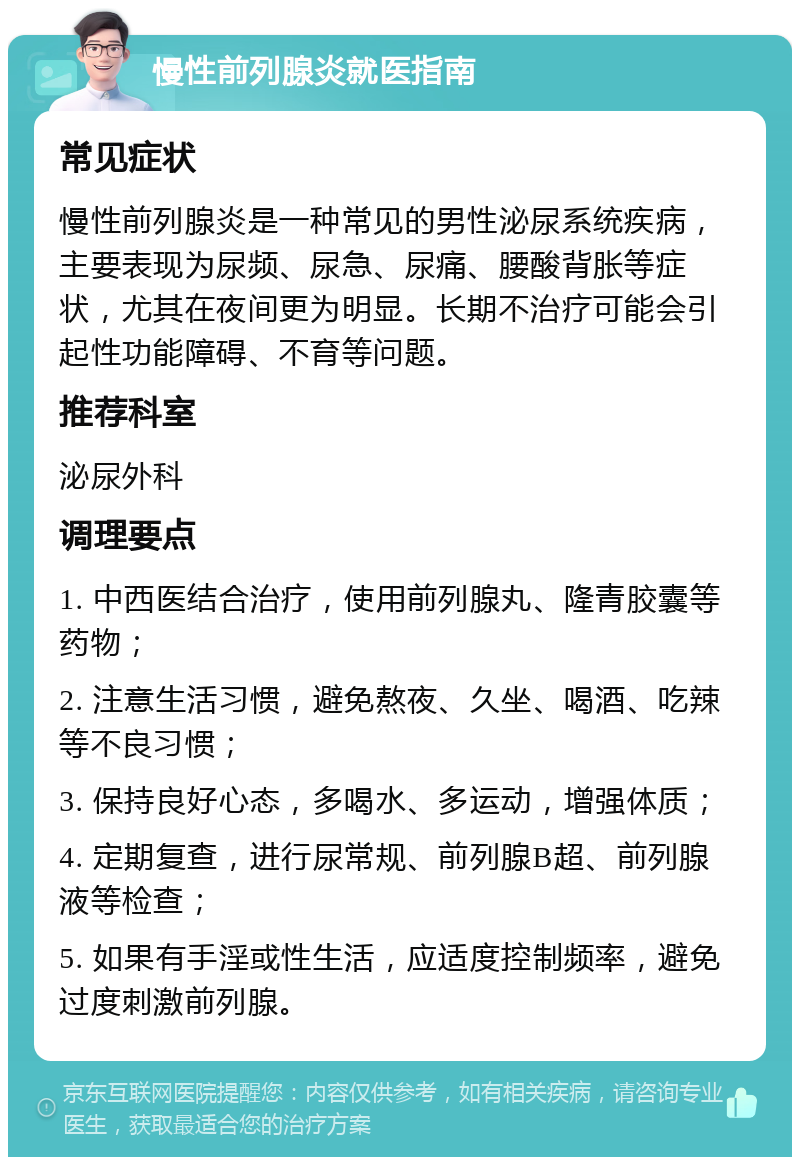 慢性前列腺炎就医指南 常见症状 慢性前列腺炎是一种常见的男性泌尿系统疾病，主要表现为尿频、尿急、尿痛、腰酸背胀等症状，尤其在夜间更为明显。长期不治疗可能会引起性功能障碍、不育等问题。 推荐科室 泌尿外科 调理要点 1. 中西医结合治疗，使用前列腺丸、隆青胶囊等药物； 2. 注意生活习惯，避免熬夜、久坐、喝酒、吃辣等不良习惯； 3. 保持良好心态，多喝水、多运动，增强体质； 4. 定期复查，进行尿常规、前列腺B超、前列腺液等检查； 5. 如果有手淫或性生活，应适度控制频率，避免过度刺激前列腺。