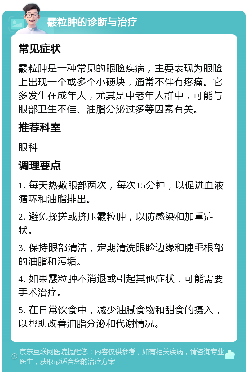 霰粒肿的诊断与治疗 常见症状 霰粒肿是一种常见的眼睑疾病，主要表现为眼睑上出现一个或多个小硬块，通常不伴有疼痛。它多发生在成年人，尤其是中老年人群中，可能与眼部卫生不佳、油脂分泌过多等因素有关。 推荐科室 眼科 调理要点 1. 每天热敷眼部两次，每次15分钟，以促进血液循环和油脂排出。 2. 避免揉搓或挤压霰粒肿，以防感染和加重症状。 3. 保持眼部清洁，定期清洗眼睑边缘和睫毛根部的油脂和污垢。 4. 如果霰粒肿不消退或引起其他症状，可能需要手术治疗。 5. 在日常饮食中，减少油腻食物和甜食的摄入，以帮助改善油脂分泌和代谢情况。