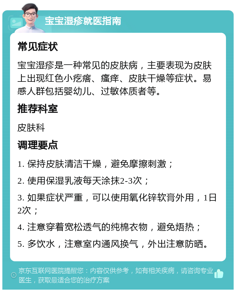 宝宝湿疹就医指南 常见症状 宝宝湿疹是一种常见的皮肤病，主要表现为皮肤上出现红色小疙瘩、瘙痒、皮肤干燥等症状。易感人群包括婴幼儿、过敏体质者等。 推荐科室 皮肤科 调理要点 1. 保持皮肤清洁干燥，避免摩擦刺激； 2. 使用保湿乳液每天涂抹2-3次； 3. 如果症状严重，可以使用氧化锌软膏外用，1日2次； 4. 注意穿着宽松透气的纯棉衣物，避免焐热； 5. 多饮水，注意室内通风换气，外出注意防晒。