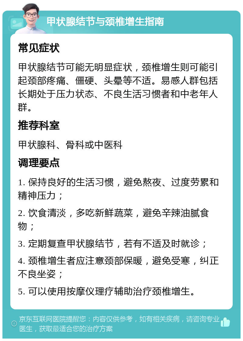 甲状腺结节与颈椎增生指南 常见症状 甲状腺结节可能无明显症状，颈椎增生则可能引起颈部疼痛、僵硬、头晕等不适。易感人群包括长期处于压力状态、不良生活习惯者和中老年人群。 推荐科室 甲状腺科、骨科或中医科 调理要点 1. 保持良好的生活习惯，避免熬夜、过度劳累和精神压力； 2. 饮食清淡，多吃新鲜蔬菜，避免辛辣油腻食物； 3. 定期复查甲状腺结节，若有不适及时就诊； 4. 颈椎增生者应注意颈部保暖，避免受寒，纠正不良坐姿； 5. 可以使用按摩仪理疗辅助治疗颈椎增生。